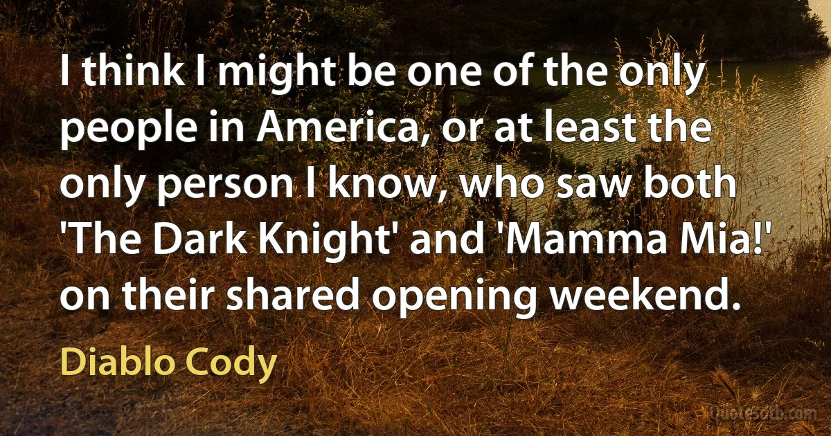 I think I might be one of the only people in America, or at least the only person I know, who saw both 'The Dark Knight' and 'Mamma Mia!' on their shared opening weekend. (Diablo Cody)