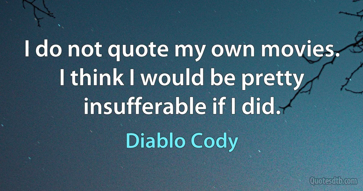 I do not quote my own movies. I think I would be pretty insufferable if I did. (Diablo Cody)