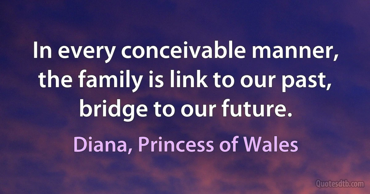 In every conceivable manner, the family is link to our past, bridge to our future. (Diana, Princess of Wales)