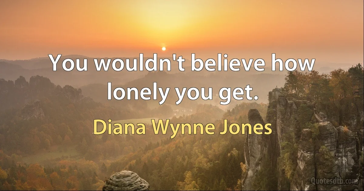 You wouldn't believe how lonely you get. (Diana Wynne Jones)