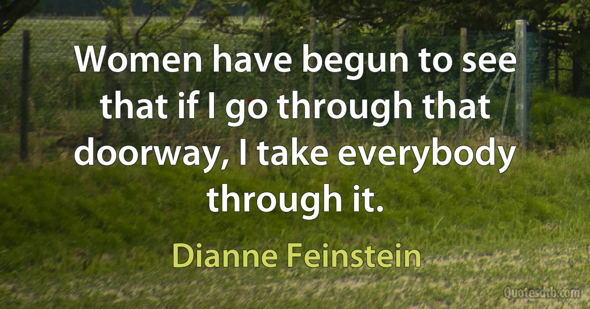 Women have begun to see that if I go through that doorway, I take everybody through it. (Dianne Feinstein)