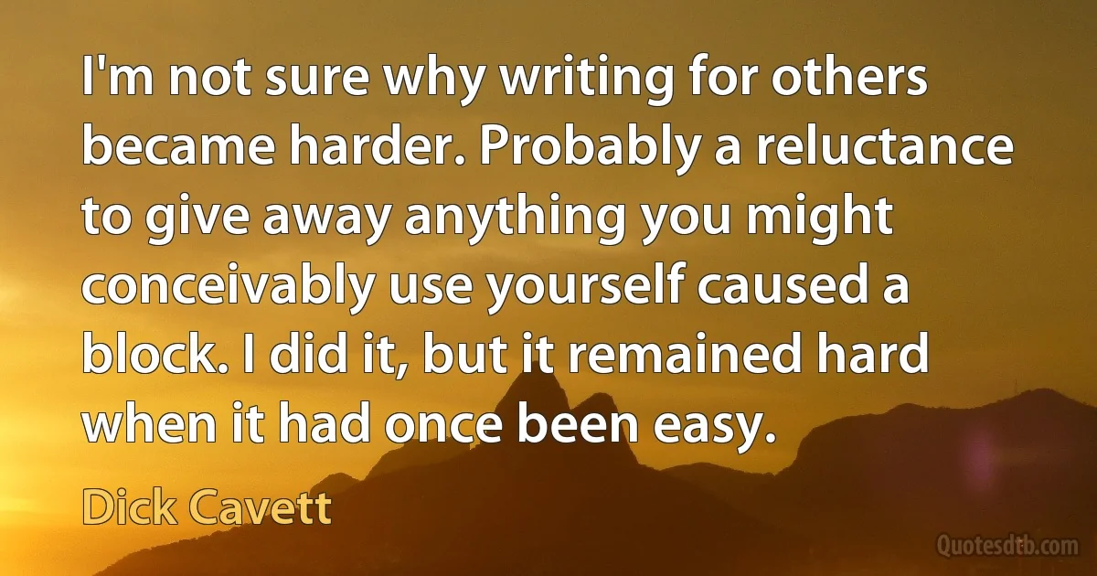 I'm not sure why writing for others became harder. Probably a reluctance to give away anything you might conceivably use yourself caused a block. I did it, but it remained hard when it had once been easy. (Dick Cavett)