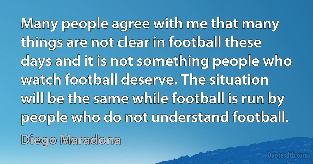 Many people agree with me that many things are not clear in football these days and it is not something people who watch football deserve. The situation will be the same while football is run by people who do not understand football. (Diego Maradona)