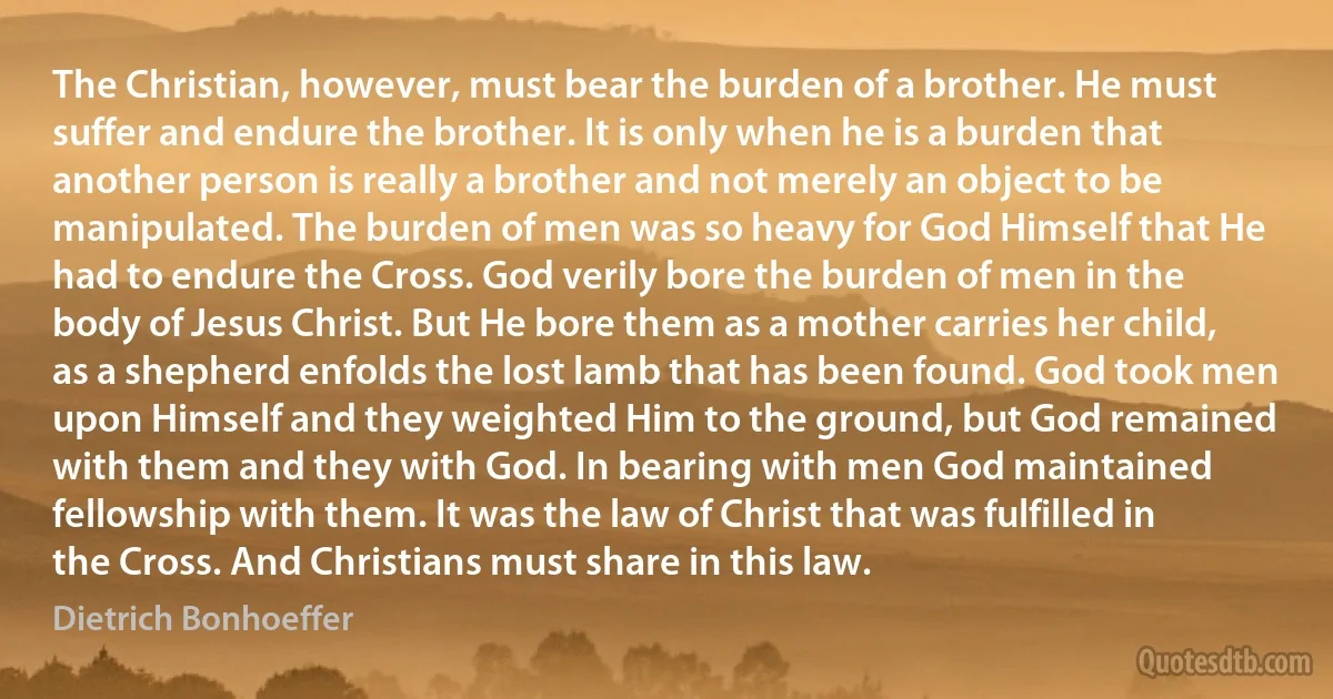 The Christian, however, must bear the burden of a brother. He must suffer and endure the brother. It is only when he is a burden that another person is really a brother and not merely an object to be manipulated. The burden of men was so heavy for God Himself that He had to endure the Cross. God verily bore the burden of men in the body of Jesus Christ. But He bore them as a mother carries her child, as a shepherd enfolds the lost lamb that has been found. God took men upon Himself and they weighted Him to the ground, but God remained with them and they with God. In bearing with men God maintained fellowship with them. It was the law of Christ that was fulfilled in the Cross. And Christians must share in this law. (Dietrich Bonhoeffer)