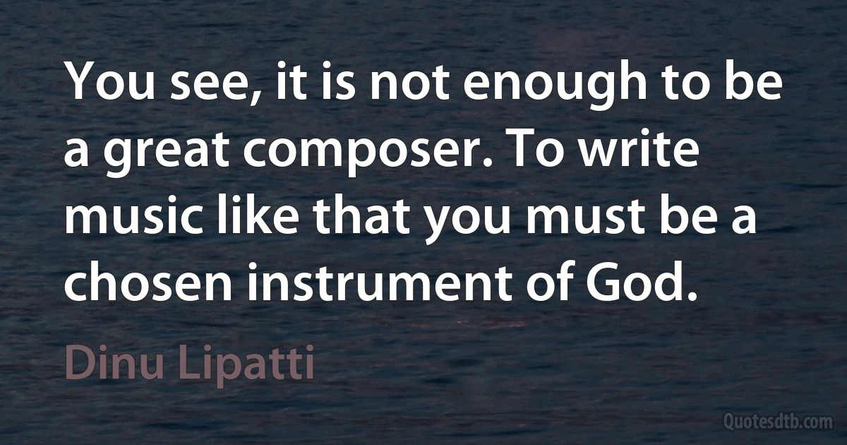 You see, it is not enough to be a great composer. To write music like that you must be a chosen instrument of God. (Dinu Lipatti)