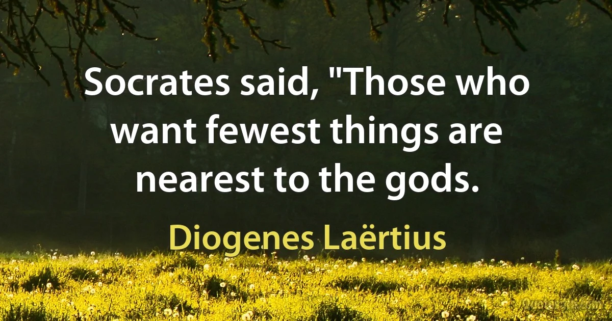 Socrates said, "Those who want fewest things are nearest to the gods. (Diogenes Laërtius)