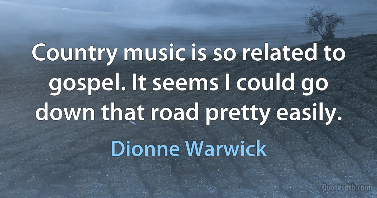 Country music is so related to gospel. It seems I could go down that road pretty easily. (Dionne Warwick)