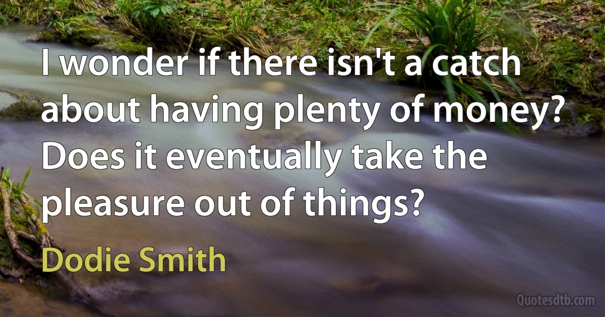 I wonder if there isn't a catch about having plenty of money? Does it eventually take the pleasure out of things? (Dodie Smith)