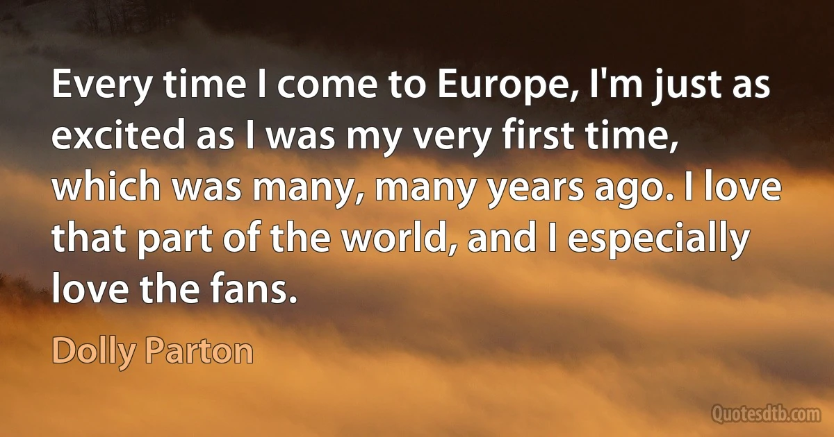 Every time I come to Europe, I'm just as excited as I was my very first time, which was many, many years ago. I love that part of the world, and I especially love the fans. (Dolly Parton)