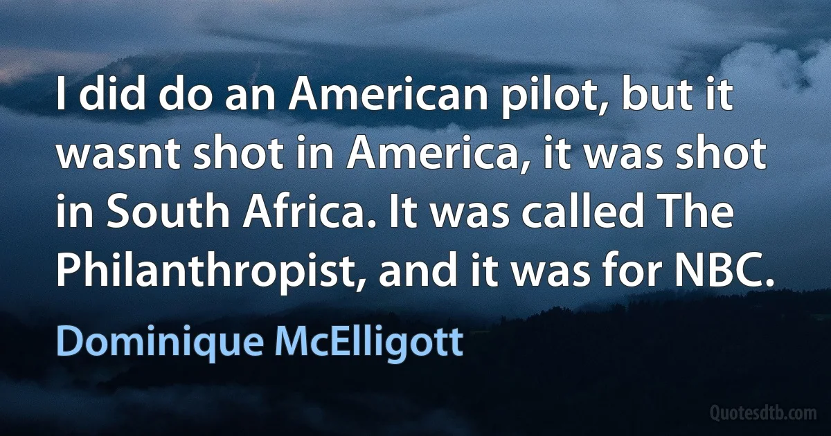 I did do an American pilot, but it wasnt shot in America, it was shot in South Africa. It was called The Philanthropist, and it was for NBC. (Dominique McElligott)