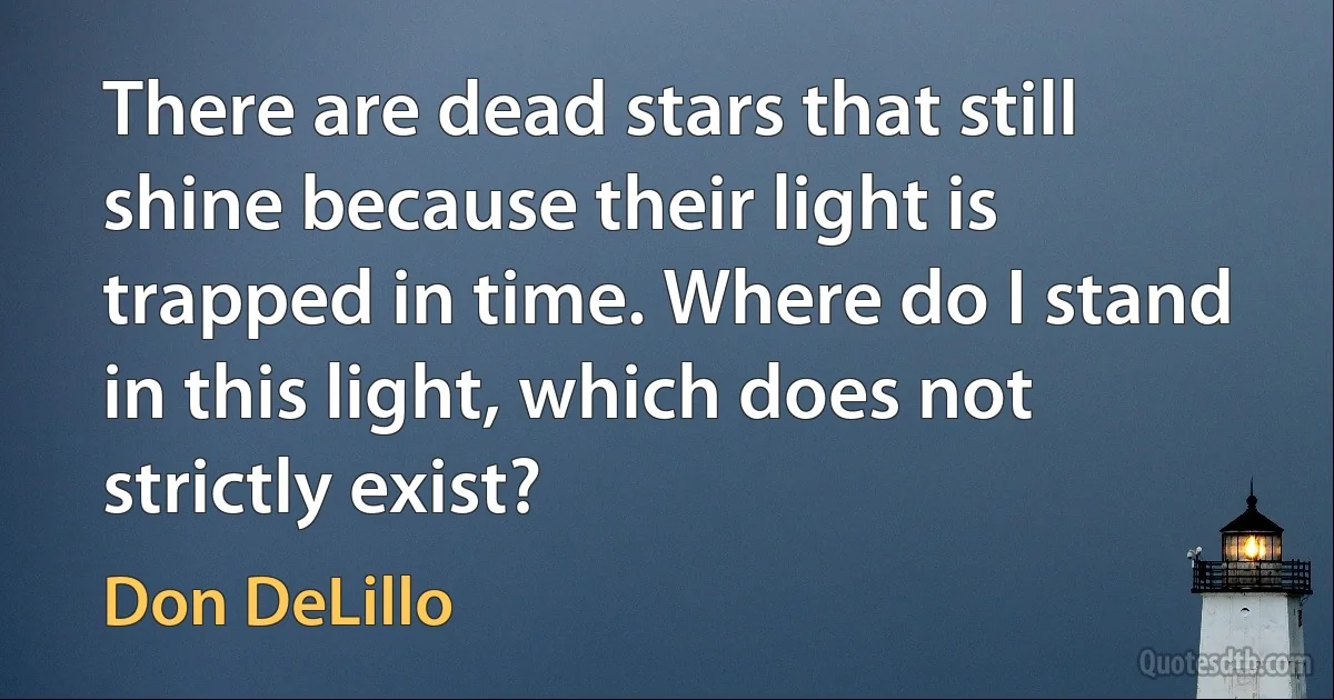 There are dead stars that still shine because their light is trapped in time. Where do I stand in this light, which does not strictly exist? (Don DeLillo)