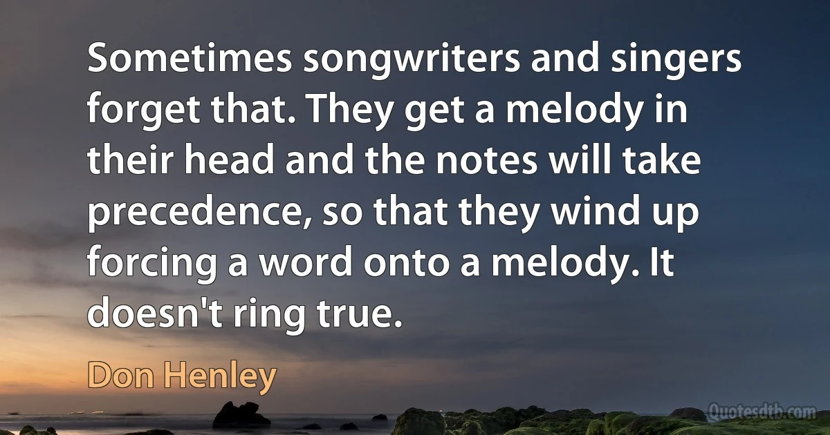 Sometimes songwriters and singers forget that. They get a melody in their head and the notes will take precedence, so that they wind up forcing a word onto a melody. It doesn't ring true. (Don Henley)