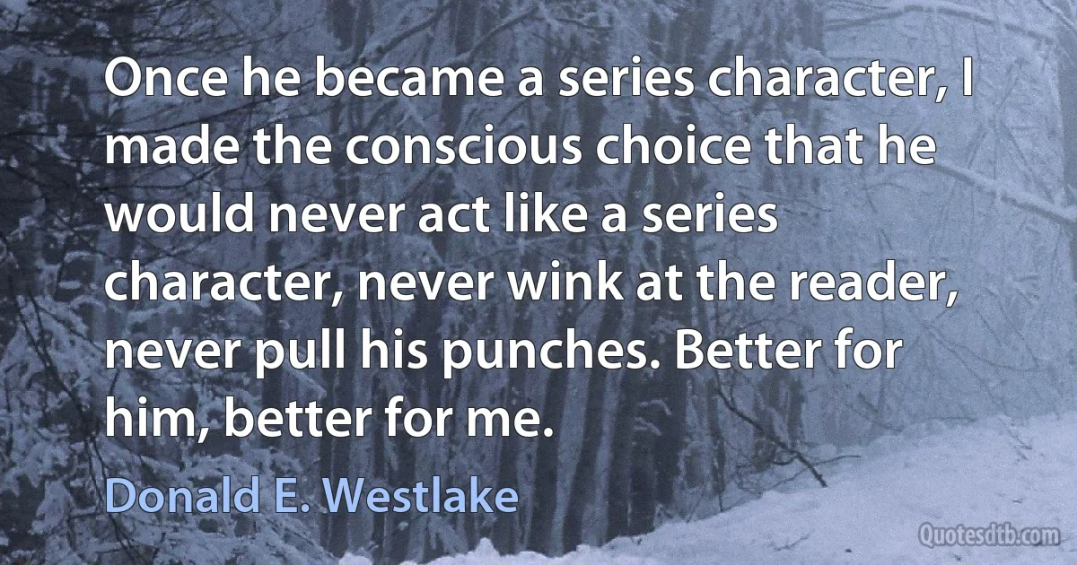 Once he became a series character, I made the conscious choice that he would never act like a series character, never wink at the reader, never pull his punches. Better for him, better for me. (Donald E. Westlake)