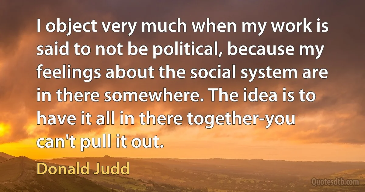 I object very much when my work is said to not be political, because my feelings about the social system are in there somewhere. The idea is to have it all in there together-you can't pull it out. (Donald Judd)