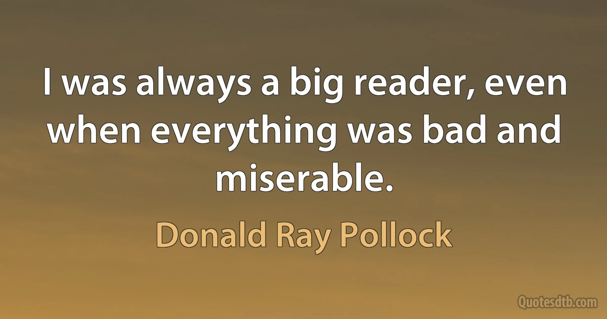 I was always a big reader, even when everything was bad and miserable. (Donald Ray Pollock)