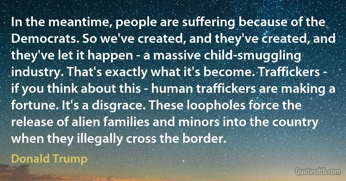 In the meantime, people are suffering because of the Democrats. So we've created, and they've created, and they've let it happen - a massive child-smuggling industry. That's exactly what it's become. Traffickers - if you think about this - human traffickers are making a fortune. It's a disgrace. These loopholes force the release of alien families and minors into the country when they illegally cross the border. (Donald Trump)