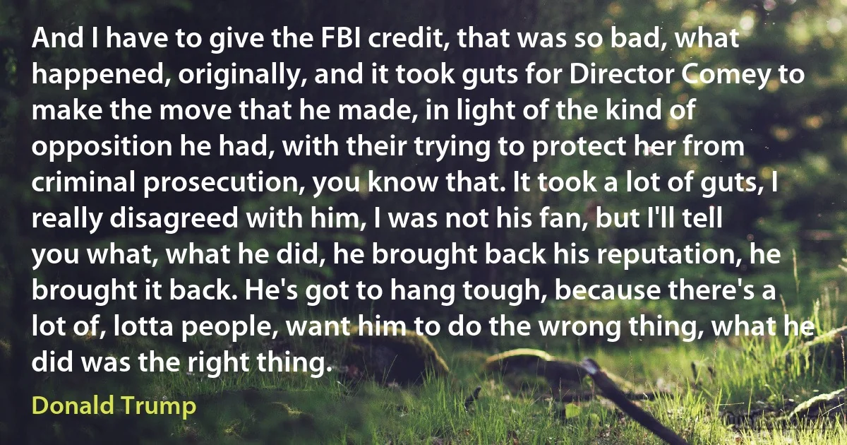 And I have to give the FBI credit, that was so bad, what happened, originally, and it took guts for Director Comey to make the move that he made, in light of the kind of opposition he had, with their trying to protect her from criminal prosecution, you know that. It took a lot of guts, I really disagreed with him, I was not his fan, but I'll tell you what, what he did, he brought back his reputation, he brought it back. He's got to hang tough, because there's a lot of, lotta people, want him to do the wrong thing, what he did was the right thing. (Donald Trump)