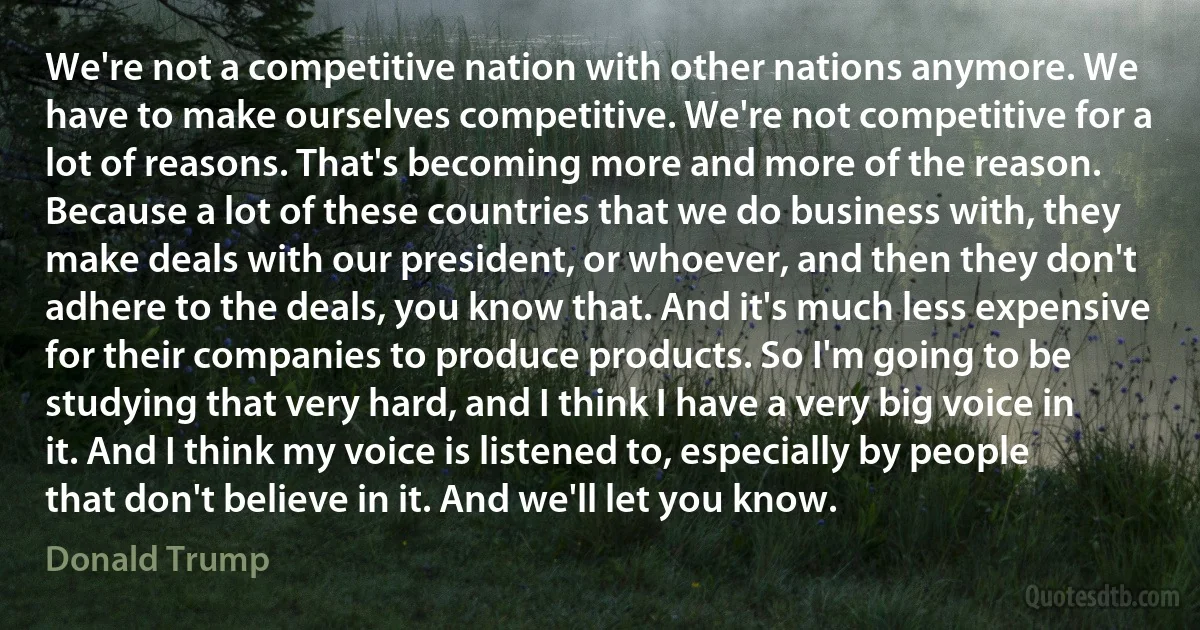 We're not a competitive nation with other nations anymore. We have to make ourselves competitive. We're not competitive for a lot of reasons. That's becoming more and more of the reason. Because a lot of these countries that we do business with, they make deals with our president, or whoever, and then they don't adhere to the deals, you know that. And it's much less expensive for their companies to produce products. So I'm going to be studying that very hard, and I think I have a very big voice in it. And I think my voice is listened to, especially by people that don't believe in it. And we'll let you know. (Donald Trump)