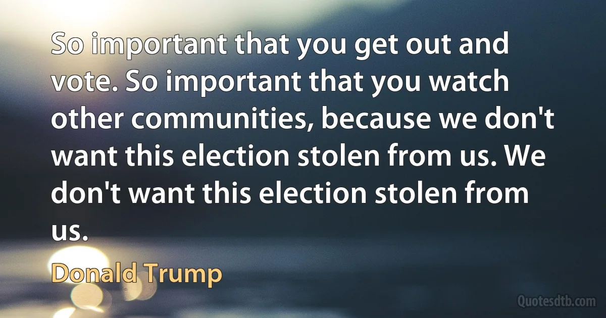 So important that you get out and vote. So important that you watch other communities, because we don't want this election stolen from us. We don't want this election stolen from us. (Donald Trump)