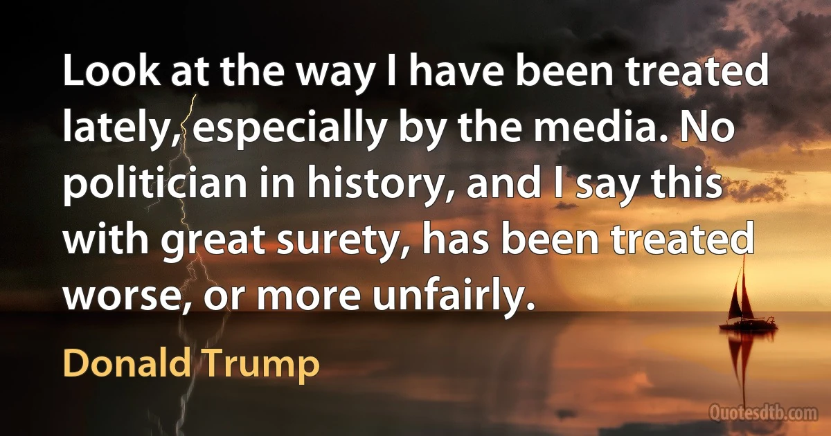 Look at the way I have been treated lately, especially by the media. No politician in history, and I say this with great surety, has been treated worse, or more unfairly. (Donald Trump)