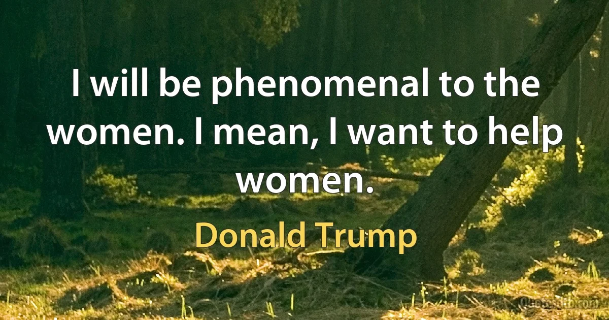 I will be phenomenal to the women. I mean, I want to help women. (Donald Trump)