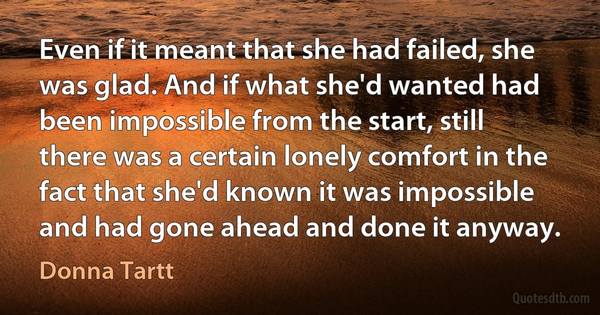 Even if it meant that she had failed, she was glad. And if what she'd wanted had been impossible from the start, still there was a certain lonely comfort in the fact that she'd known it was impossible and had gone ahead and done it anyway. (Donna Tartt)