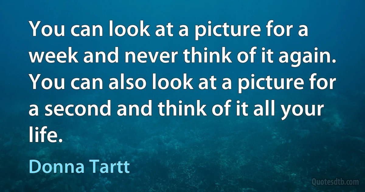 You can look at a picture for a week and never think of it again. You can also look at a picture for a second and think of it all your life. (Donna Tartt)