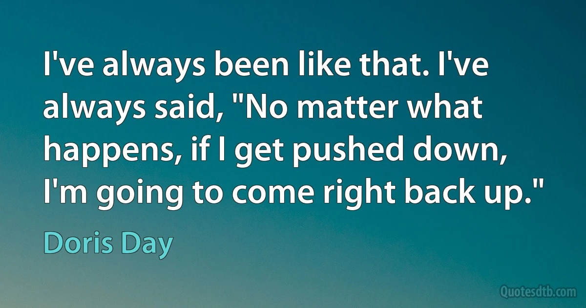 I've always been like that. I've always said, "No matter what happens, if I get pushed down, I'm going to come right back up." (Doris Day)