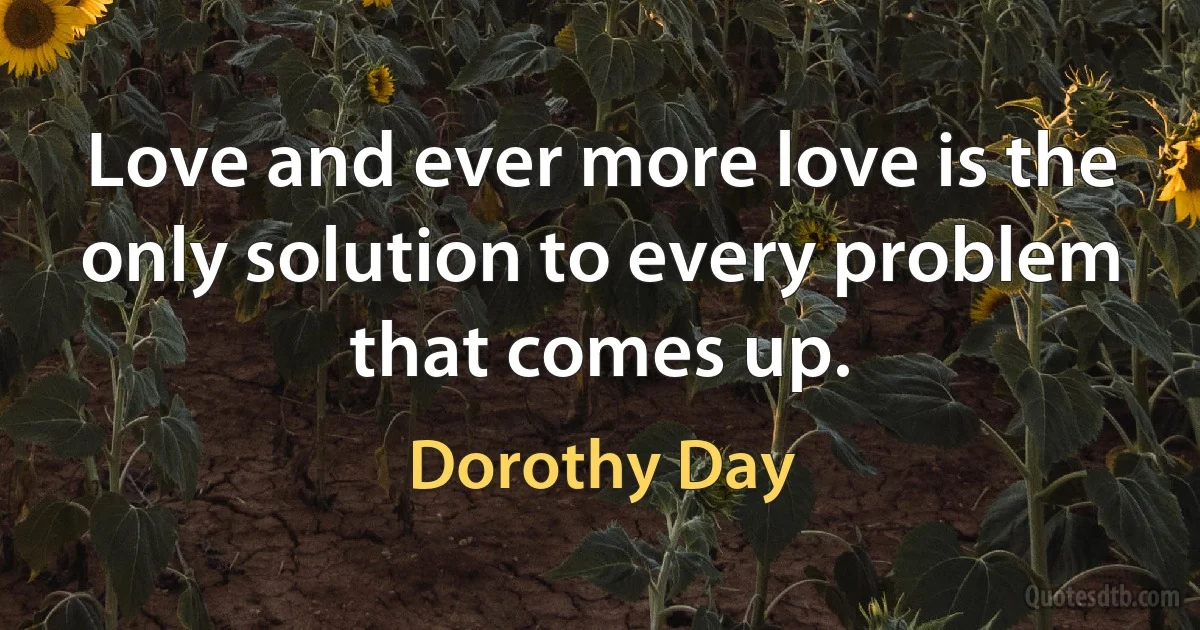 Love and ever more love is the only solution to every problem that comes up. (Dorothy Day)