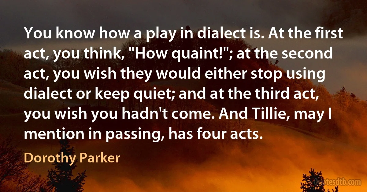 You know how a play in dialect is. At the first act, you think, "How quaint!"; at the second act, you wish they would either stop using dialect or keep quiet; and at the third act, you wish you hadn't come. And Tillie, may I mention in passing, has four acts. (Dorothy Parker)