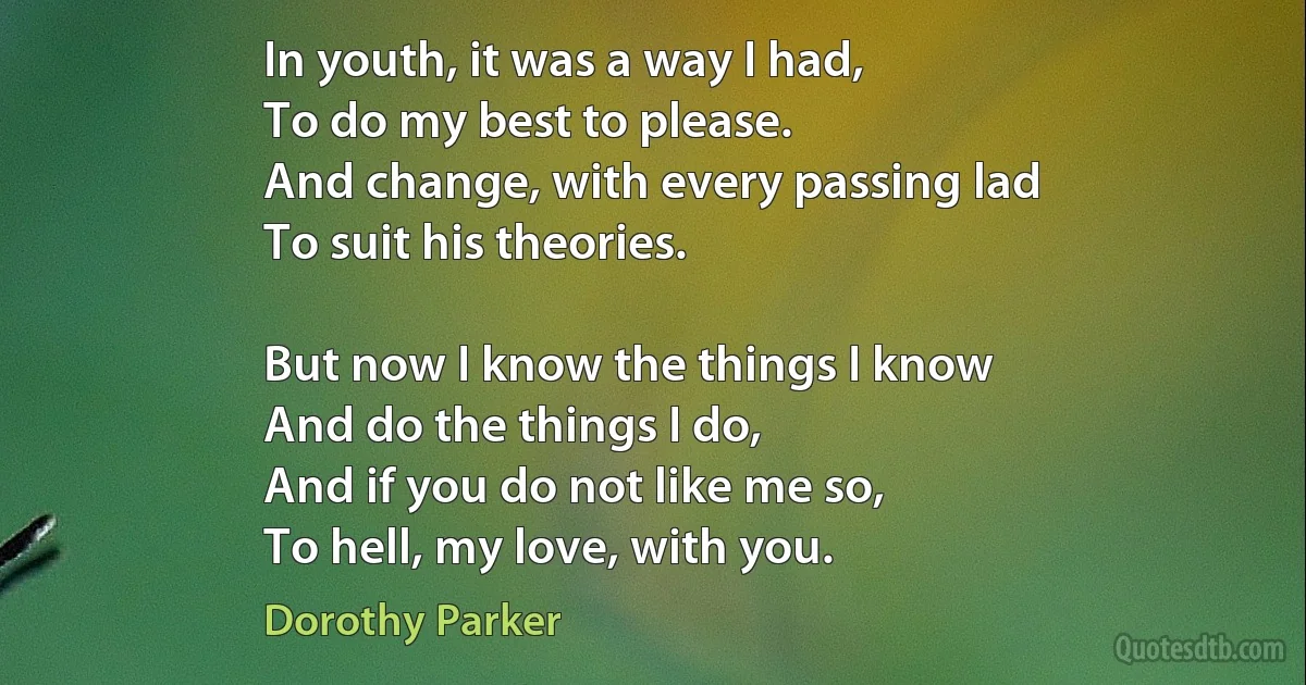 In youth, it was a way I had,
To do my best to please.
And change, with every passing lad
To suit his theories.

But now I know the things I know
And do the things I do,
And if you do not like me so,
To hell, my love, with you. (Dorothy Parker)