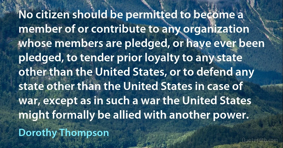 No citizen should be permitted to become a member of or contribute to any organization whose members are pledged, or have ever been pledged, to tender prior loyalty to any state other than the United States, or to defend any state other than the United States in case of war, except as in such a war the United States might formally be allied with another power. (Dorothy Thompson)