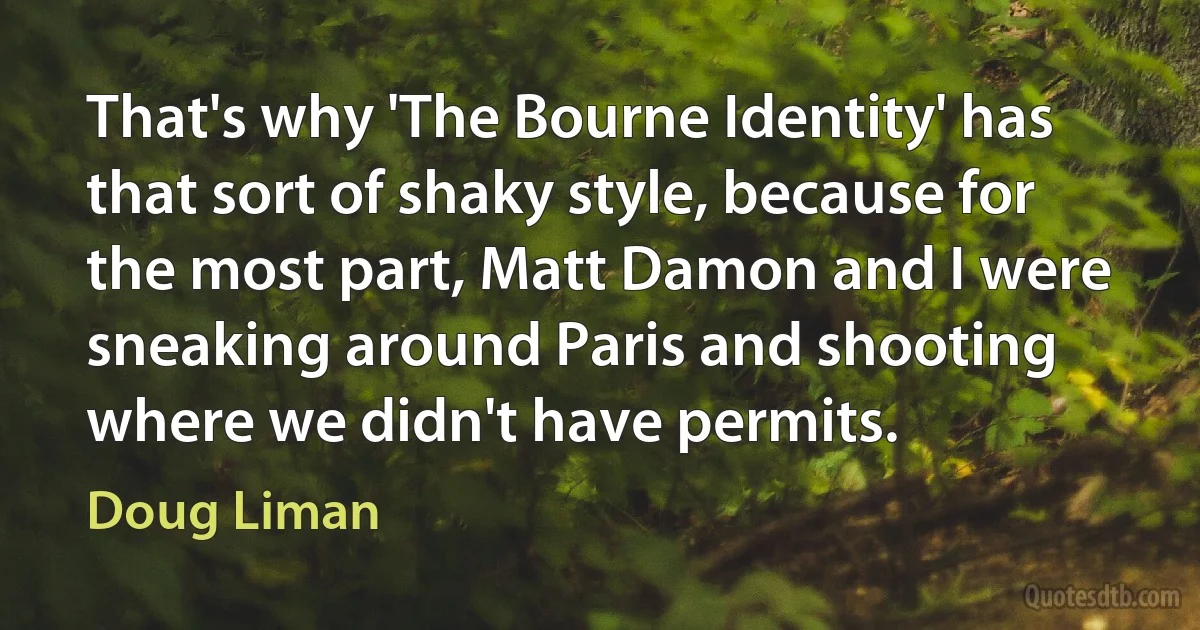 That's why 'The Bourne Identity' has that sort of shaky style, because for the most part, Matt Damon and I were sneaking around Paris and shooting where we didn't have permits. (Doug Liman)