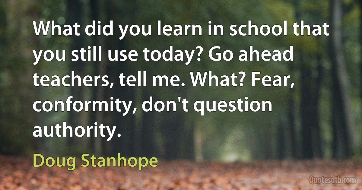 What did you learn in school that you still use today? Go ahead teachers, tell me. What? Fear, conformity, don't question authority. (Doug Stanhope)