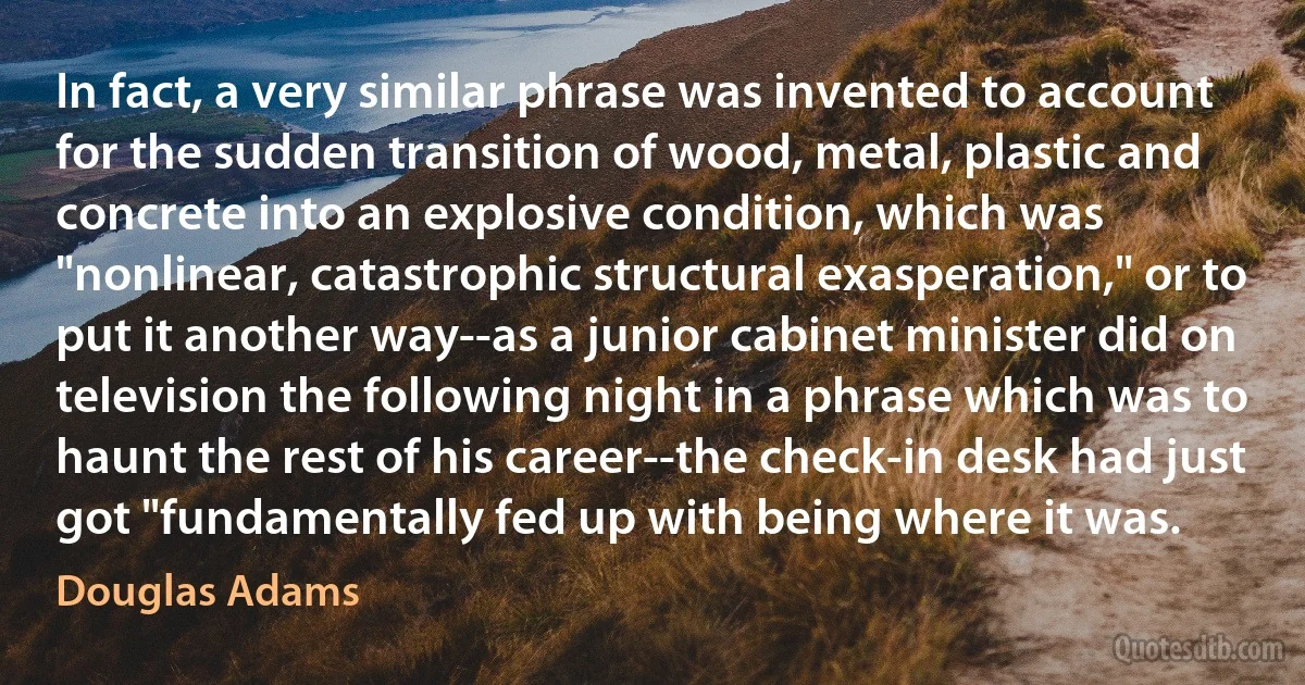 In fact, a very similar phrase was invented to account for the sudden transition of wood, metal, plastic and concrete into an explosive condition, which was "nonlinear, catastrophic structural exasperation," or to put it another way--as a junior cabinet minister did on television the following night in a phrase which was to haunt the rest of his career--the check-in desk had just got "fundamentally fed up with being where it was. (Douglas Adams)