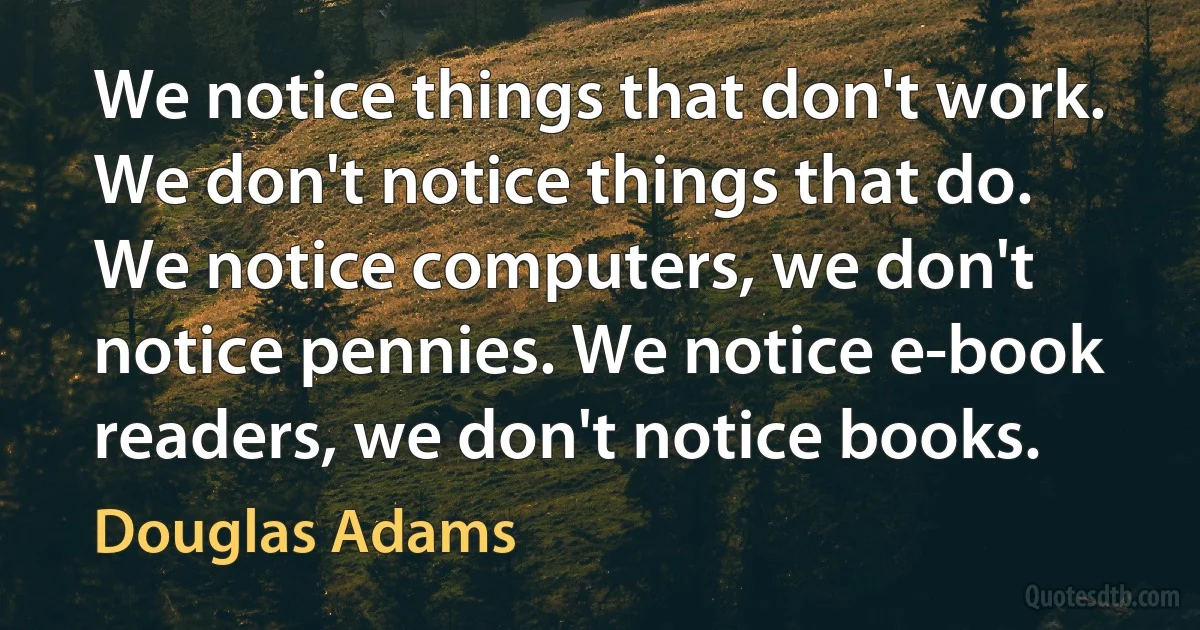 We notice things that don't work. We don't notice things that do. We notice computers, we don't notice pennies. We notice e-book readers, we don't notice books. (Douglas Adams)