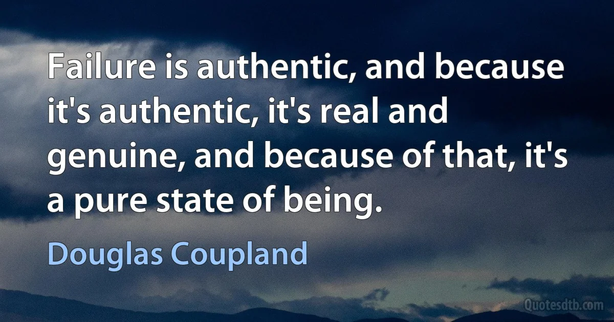 Failure is authentic, and because it's authentic, it's real and genuine, and because of that, it's a pure state of being. (Douglas Coupland)