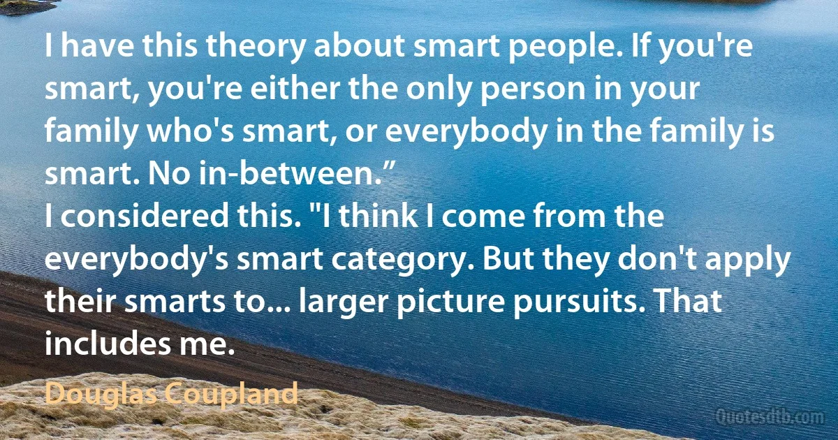 I have this theory about smart people. If you're smart, you're either the only person in your family who's smart, or everybody in the family is smart. No in-between.”
I considered this. "I think I come from the everybody's smart category. But they don't apply their smarts to... larger picture pursuits. That includes me. (Douglas Coupland)