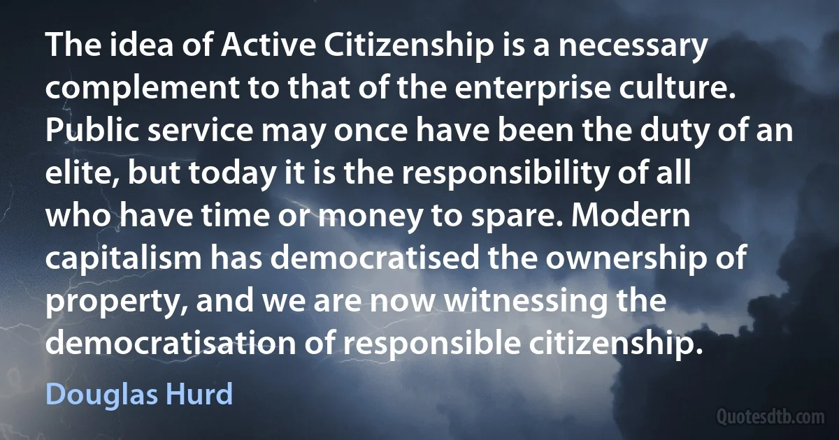 The idea of Active Citizenship is a necessary complement to that of the enterprise culture. Public service may once have been the duty of an elite, but today it is the responsibility of all who have time or money to spare. Modern capitalism has democratised the ownership of property, and we are now witnessing the democratisation of responsible citizenship. (Douglas Hurd)