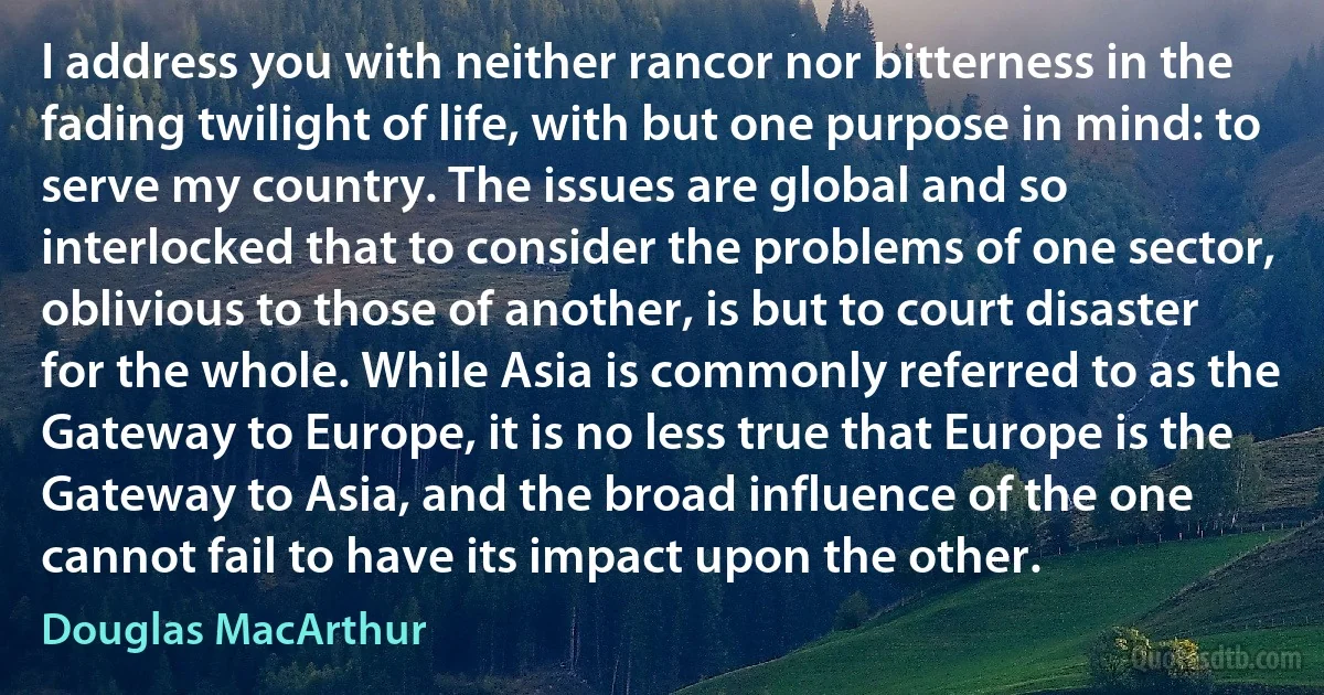 I address you with neither rancor nor bitterness in the fading twilight of life, with but one purpose in mind: to serve my country. The issues are global and so interlocked that to consider the problems of one sector, oblivious to those of another, is but to court disaster for the whole. While Asia is commonly referred to as the Gateway to Europe, it is no less true that Europe is the Gateway to Asia, and the broad influence of the one cannot fail to have its impact upon the other. (Douglas MacArthur)