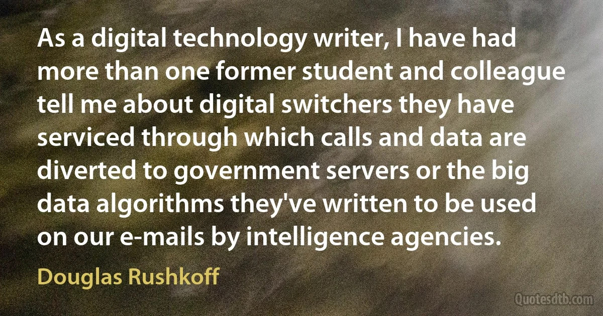 As a digital technology writer, I have had more than one former student and colleague tell me about digital switchers they have serviced through which calls and data are diverted to government servers or the big data algorithms they've written to be used on our e-mails by intelligence agencies. (Douglas Rushkoff)