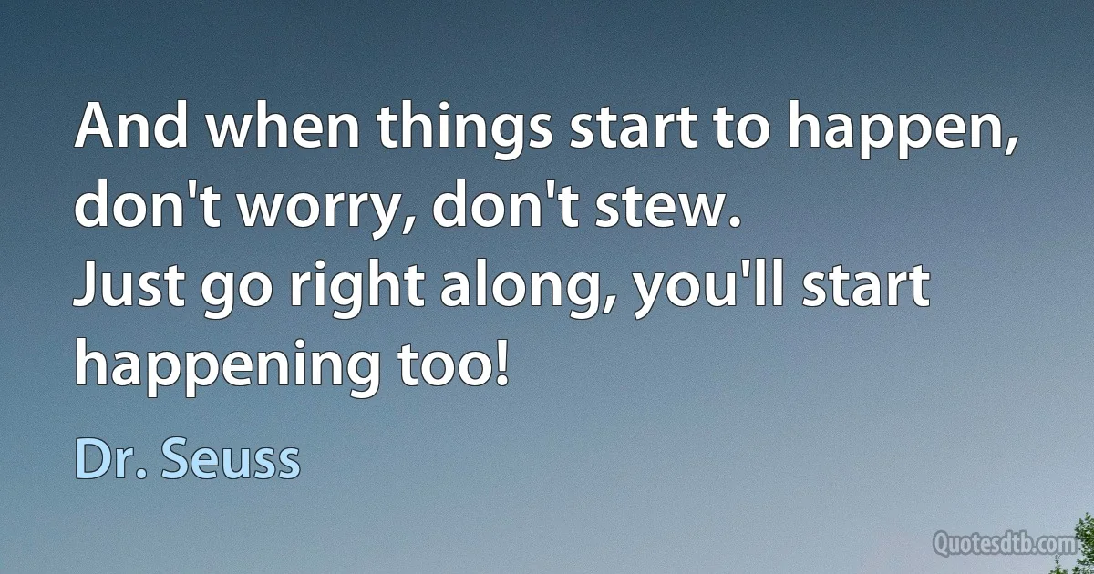 And when things start to happen, don't worry, don't stew.
Just go right along, you'll start happening too! (Dr. Seuss)