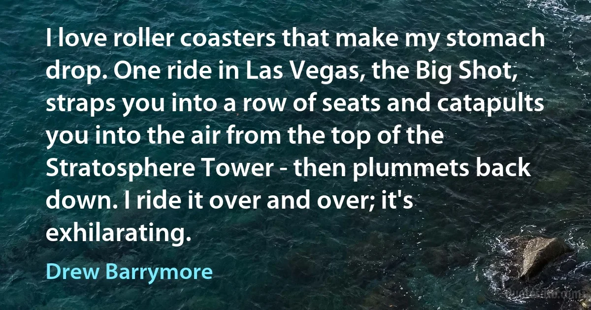 I love roller coasters that make my stomach drop. One ride in Las Vegas, the Big Shot, straps you into a row of seats and catapults you into the air from the top of the Stratosphere Tower - then plummets back down. I ride it over and over; it's exhilarating. (Drew Barrymore)