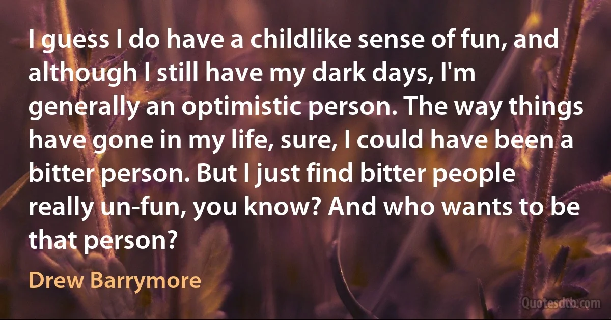 I guess I do have a childlike sense of fun, and although I still have my dark days, I'm generally an optimistic person. The way things have gone in my life, sure, I could have been a bitter person. But I just find bitter people really un-fun, you know? And who wants to be that person? (Drew Barrymore)