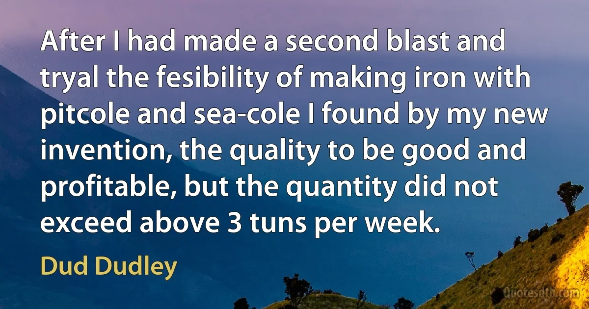 After I had made a second blast and tryal the fesibility of making iron with pitcole and sea-cole I found by my new invention, the quality to be good and profitable, but the quantity did not exceed above 3 tuns per week. (Dud Dudley)