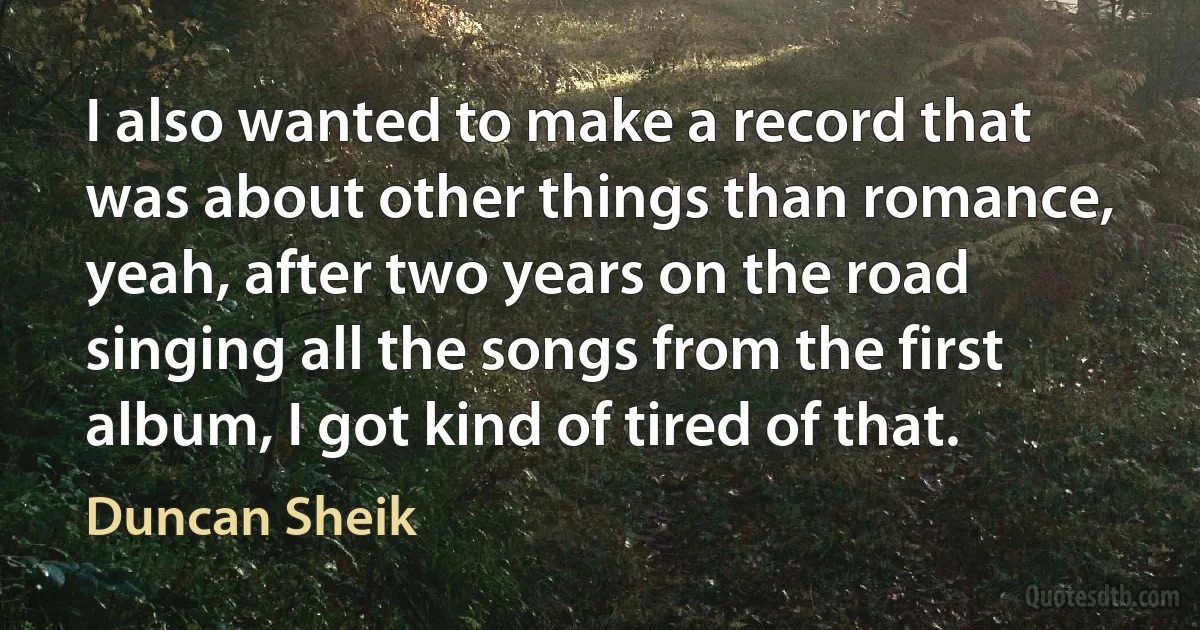 I also wanted to make a record that was about other things than romance, yeah, after two years on the road singing all the songs from the first album, I got kind of tired of that. (Duncan Sheik)