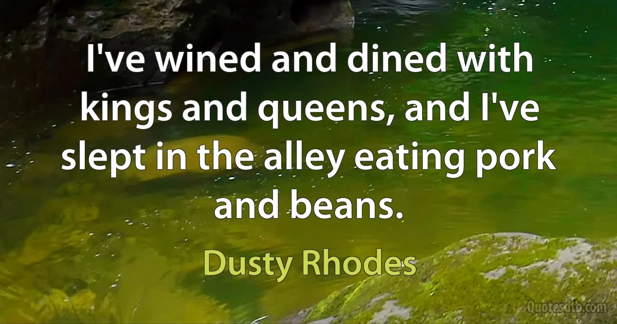 I've wined and dined with kings and queens, and I've slept in the alley eating pork and beans. (Dusty Rhodes)