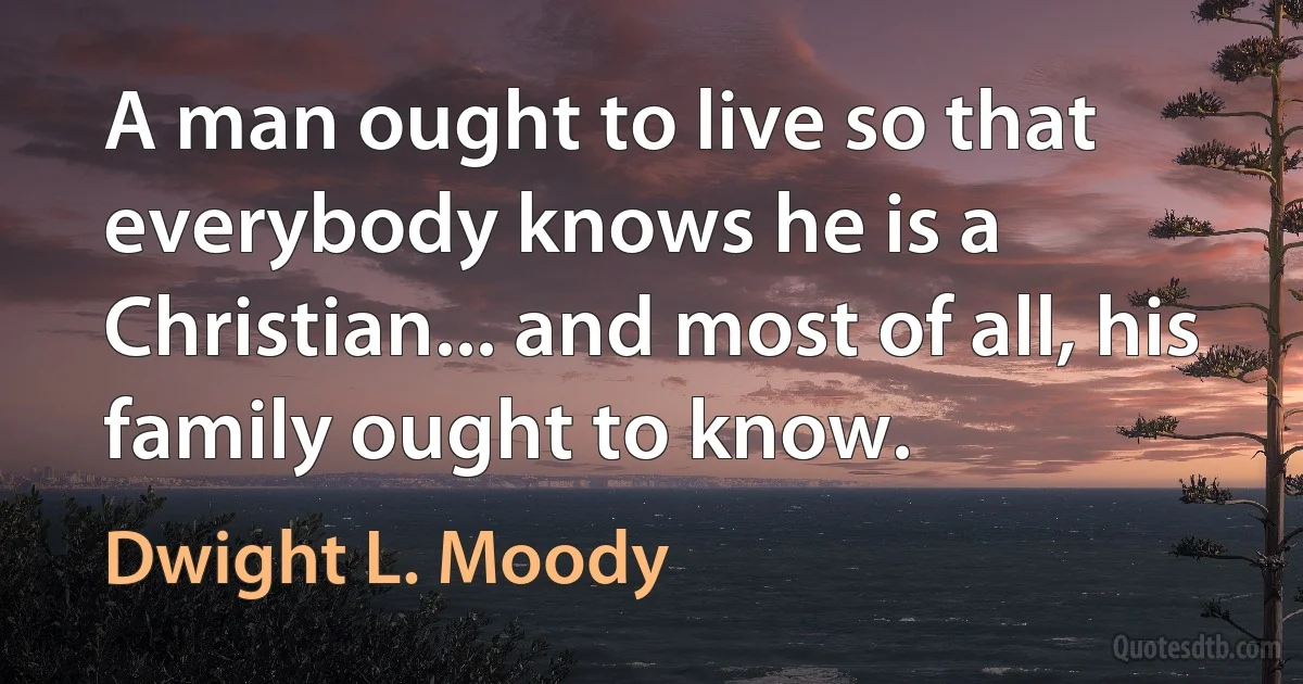 A man ought to live so that everybody knows he is a Christian... and most of all, his family ought to know. (Dwight L. Moody)