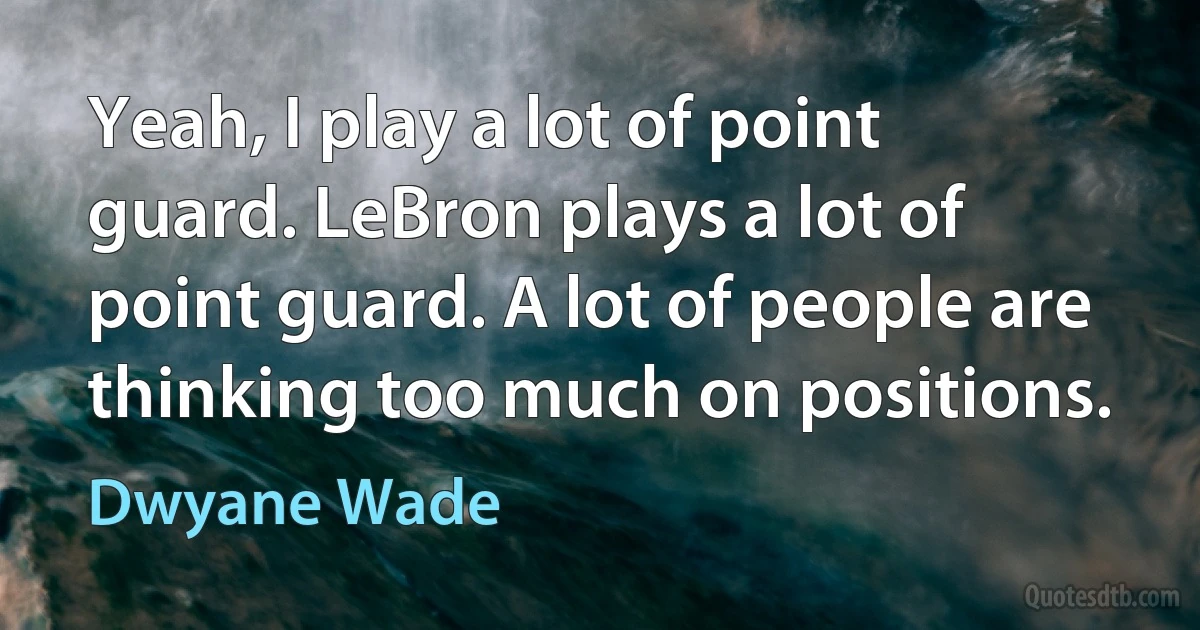 Yeah, I play a lot of point guard. LeBron plays a lot of point guard. A lot of people are thinking too much on positions. (Dwyane Wade)