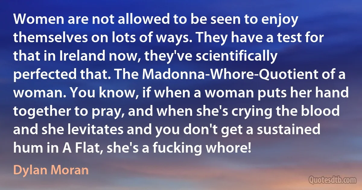 Women are not allowed to be seen to enjoy themselves on lots of ways. They have a test for that in Ireland now, they've scientifically perfected that. The Madonna-Whore-Quotient of a woman. You know, if when a woman puts her hand together to pray, and when she's crying the blood and she levitates and you don't get a sustained hum in A Flat, she's a fucking whore! (Dylan Moran)